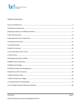 Table of Contents
Sources and References ..........................................................................................................................................3
A (Activation to Awareness) ....................................................................................................................................4
B (Backlog to Business Unit BCM Coordinator) .......................................................................................................7
C (Call Tree to Culture) ..........................................................................................................................................13
D (Damage Assessment to Downtime) ..................................................................................................................19
E (Emergency to Exercise) .....................................................................................................................................21
F,G (Facility to GRC) ...............................................................................................................................................24
H (HACCP to Hot Site) ............................................................................................................................................26
I,J (ICT Continuity to Just-in-Time).........................................................................................................................27
K,L (KPI to Loss)......................................................................................................................................................31
M (Management System to MTO) .........................................................................................................................32
N (NEMA to Non-conformity) ................................................................................................................................34
O (Objective to Outage).........................................................................................................................................35
P,Q (PDCA to Programme Management) ..............................................................................................................37
R (Readiness to Risk Treatment) ...........................................................................................................................39
S (Safety to Systemic Risk) .....................................................................................................................................43
T (Table Top Exercise to Trigger) ...........................................................................................................................45
U,V (Urgent Activity to Vulnerability) ....................................................................................................................47
W, X,Y,Z (Walk-through to Work Area Recovery)..................................................................................................48

© BCI 2011
Dictionary of Business Continuity Management Terms

Page 2

 