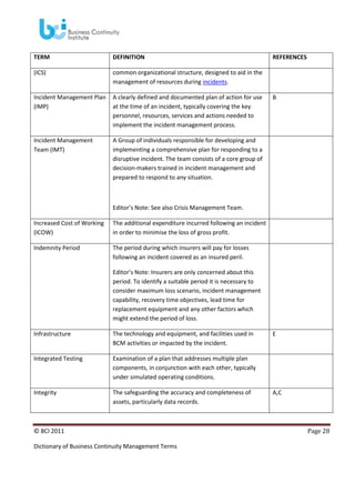 TERM

DEFINITION

(ICS)

common organizational structure, designed to aid in the
management of resources during incidents.

Incident Management Plan
(IMP)

A clearly defined and documented plan of action for use
at the time of an incident, typically covering the key
personnel, resources, services and actions needed to
implement the incident management process.

Incident Management
Team (IMT)

REFERENCES

A Group of individuals responsible for developing and
implementing a comprehensive plan for responding to a
disruptive incident. The team consists of a core group of
decision-makers trained in incident management and
prepared to respond to any situation.

B

Editor’s Note: See also Crisis Management Team.
Increased Cost of Working
(ICOW)

The additional expenditure incurred following an incident
in order to minimise the loss of gross profit.

Indemnity Period

The period during which insurers will pay for losses
following an incident covered as an insured peril.
Editor’s Note: Insurers are only concerned about this
period. To identify a suitable period it is necessary to
consider maximum loss scenario, incident management
capability, recovery time objectives, lead time for
replacement equipment and any other factors which
might extend the period of loss.

Infrastructure

The technology and equipment, and facilities used in
BCM activities or impacted by the incident.

Integrated Testing

Examination of a plan that addresses multiple plan
components, in conjunction with each other, typically
under simulated operating conditions.

Integrity

The safeguarding the accuracy and completeness of
assets, particularly data records.

© BCI 2011
Dictionary of Business Continuity Management Terms

E

A,C

Page 28

 