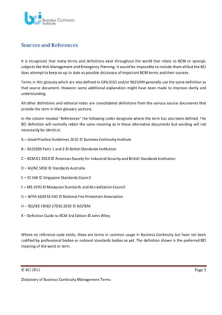 Sources and References
It is recognized that many terms and definitions exist throughout the world that relate to BCM or synergic
subjects like Risk Management and Emergency Planning. It would be impossible to include them all but the BCI
does attempt to keep an up to date as possible dictionary of important BCM terms and their sources.
Terms in this glossary which are also defined in GPG2010 and/or BS25999 generally use the same definition as
that source document. However some additional explanation might have been made to improve clarity and
understanding.
All other definitions and editorial notes are consolidated definitions from the various source documents that
provide the term in their glossary sections.
In the column headed “References” the following codes designate where the term has also been defined. The
BCI definition will normally retain the same meaning as in these alternative documents but wording will not
necessarily be identical.
A – Good Practice Guidelines 2010 © Business Continuity Institute
B – BS25999 Parts 1 and 2 © British Standards Institution
C – BCM.01-2010 © American Society for Industrial Security and British Standards Institution
D – AS/NZ 5050 © Standards Australia
E – SS 540 © Singapore Standards Council
F – MS 1970 © Malaysian Standards and Accreditation Council
G – NFPA 1600 SS 540 © National Fire Protection Association
H – ISO/IEC FDISD 27031:2010 © ISO/IEM
X – Definitive Guide to BCM 3rd Edition © John Wiley

Where no reference code exists, these are terms in common usage in Business Continuity but have not been
codified by professional bodies or national standards bodies as yet. The definition shown is the preferred BCI
meaning of the word or term.

© BCI 2011
Dictionary of Business Continuity Management Terms

Page 3

 
