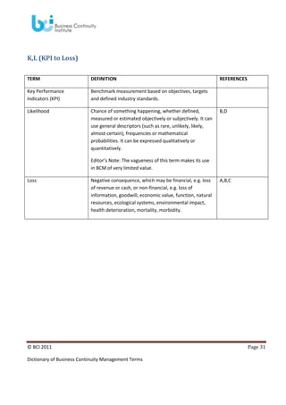 K,L (KPI to Loss)
TERM

DEFINITION

Key Performance
Indicators (KPI)

Benchmark measurement based on objectives, targets
and defined industry standards.

Likelihood

Chance of something happening, whether defined,
measured or estimated objectively or subjectively. It can
use general descriptors (such as rare, unlikely, likely,
almost certain), frequencies or mathematical
probabilities. It can be expressed qualitatively or
quantitatively.

REFERENCES

B,D

Editor’s Note: The vagueness of this term makes its use
in BCM of very limited value.
Loss

Negative consequence, which may be financial, e.g. loss
of revenue or cash, or non-financial, e.g. loss of
information, goodwill, economic value, function, natural
resources, ecological systems, environmental impact,
health deterioration, mortality, morbidity.

© BCI 2011
Dictionary of Business Continuity Management Terms

A,B,C

Page 31

 