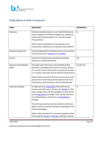 R (Readiness to Risk Treatment)
TERM

DEFINITION

REFERENCES

Readiness

Activities implemented prior to an incident that may be
used to support and enhance mitigation of, response to,
and recovery from disruptions. It is also often called
“Preparedness”.

A

Editor’s Note: Preparedness is more popular in the
United States, Readiness more typically used elsewhere.
Reciprocal Agreement

A prearranged agreement between two or more entities
to share resources in response to an incident.

Record

A document stating results achieved or providing
evidence of activities performed.

A,C

Recovery Point Objective
(RPO)

The target set for the status and availability of data
(electronic and paper) at the start of a recovery process.
It is a point in time at which data or capacity of a process
is in a known, valid state and can safely be restored from.

A,C,D,F,H,X

Editor’s Note: In purely IT DR terms it can be seen as the
precise time to which data and transactions have to be
restored (e.g. close of business, last intra-day backup).
Recovery Strategies

An approach by an organization that will ensure its
recovery and continuity in the face of a disaster or other
major outage. Plans and methodologies are determined
by the organization’s strategy. There may be more than
one methodology or solution for an organizational
strategy.

G

The techniques and tools used to describe, control and
deliver a series of activities with given deliverables, timeframes and budgets.
Editor’s Note: Examples of IT recovery strategies include
contracting for Hot site or Cold site, building an internal
© BCI 2011
Dictionary of Business Continuity Management Terms

Page 39

 