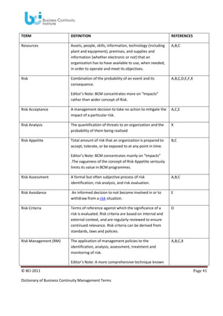 TERM

DEFINITION

REFERENCES

Resources

Assets, people, skills, information, technology (including
plant and equipment), premises, and supplies and
information (whether electronic or not) that an
organization has to have available to use, when needed,
in order to operate and meet its objectives.

A,B,C

Risk

Combination of the probability of an event and its
consequence.

A,B,C,D,E,F,X

Editor’s Note: BCM concentrates more on “Impacts”
rather than wider concept of Risk.
Risk Acceptance

A management decision to take no action to mitigate the
impact of a particular risk.

A,C,E

Risk Analysis

The quantification of threats to an organization and the
probability of them being realised

X

Risk Appetite

Total amount of risk that an organization is prepared to
accept, tolerate, or be exposed to at any point in time.

B,C

Editor’s Note: BCM concentrates mainly on “Impacts”
.The vagueness of the concept of Risk Appetite seriously
limits its value in BCM programmes.
Risk Assessment

A formal but often subjective process of risk
identification, risk analysis, and risk evaluation.

A,B,C

Risk Avoidance

An informed decision to not become involved in or to
withdraw from a risk situation.

E

Risk Criteria

Terms of reference against which the significance of a
risk is evaluated. Risk criteria are based on internal and
external context, and are regularly reviewed to ensure
continued relevance. Risk criteria can be derived from
standards, laws and policies.

D

Risk Management (RM)

The application of management policies to the
identification, analysis, assessment, treatment and
monitoring of risk.

A,B,C,X

Editor’s Note: A more comprehensive technique known
© BCI 2011
Dictionary of Business Continuity Management Terms

Page 41

 