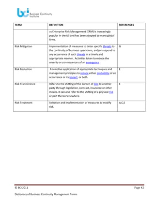 TERM

DEFINITION

REFERENCES

as Enterprise Risk Management (ERM) is increasingly
popular in the US and has been adopted by many global
firms.
Risk Mitigation

Implementation of measures to deter specific threats to
the continuity of business operations, and/or respond to
any occurrence of such threats in a timely and
appropriate manner. Activities taken to reduce the
severity or consequences of an emergency.

G

Risk Reduction

A selective application of appropriate techniques and
management principles to reduce either probability of an
occurrence or its impact, or both.

E

Risk Transference

Refers to the shifting of the burden of loss to another
party through legislation, contract, insurance or other
means. It can also refer to the shifting of a physical risk
or part thereof elsewhere.

E

Risk Treatment

Selection and implementation of measures to modify
risk.

A,C,E

© BCI 2011
Dictionary of Business Continuity Management Terms

Page 42

 