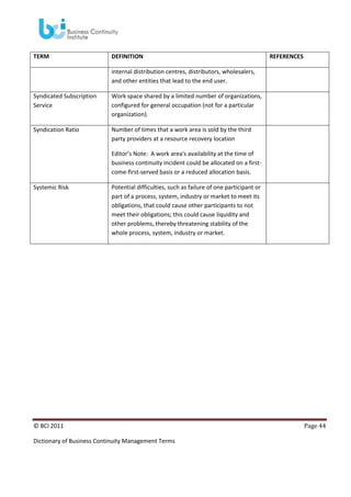 TERM

DEFINITION

REFERENCES

internal distribution centres, distributors, wholesalers,
and other entities that lead to the end user.
Syndicated Subscription
Service

Work space shared by a limited number of organizations,
configured for general occupation (not for a particular
organization).

Syndication Ratio

Number of times that a work area is sold by the third
party providers at a resource recovery location
Editor’s Note: A work area's availability at the time of
business continuity incident could be allocated on a firstcome-first-served basis or a reduced allocation basis.

Systemic Risk

Potential difficulties, such as failure of one participant or
part of a process, system, industry or market to meet its
obligations, that could cause other participants to not
meet their obligations; this could cause liquidity and
other problems, thereby threatening stability of the
whole process, system, industry or market.

© BCI 2011
Dictionary of Business Continuity Management Terms

Page 44

 