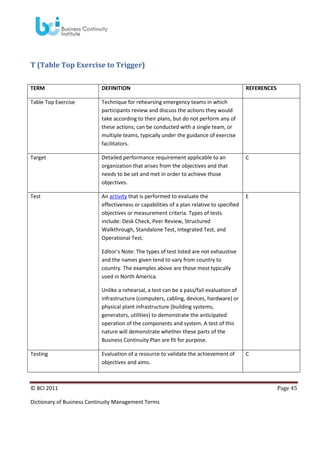 T (Table Top Exercise to Trigger)
TERM

DEFINITION

REFERENCES

Table Top Exercise

Technique for rehearsing emergency teams in which
participants review and discuss the actions they would
take according to their plans, but do not perform any of
these actions; can be conducted with a single team, or
multiple teams, typically under the guidance of exercise
facilitators.

Target

Detailed performance requirement applicable to an
organization that arises from the objectives and that
needs to be set and met in order to achieve those
objectives.

C

Test

An activity that is performed to evaluate the
effectiveness or capabilities of a plan relative to specified
objectives or measurement criteria. Types of tests
include: Desk Check, Peer Review, Structured
Walkthrough, Standalone Test, Integrated Test, and
Operational Test.

E

Editor’s Note: The types of test listed are not exhaustive
and the names given tend to vary from country to
country. The examples above are those most typically
used in North America.
Unlike a rehearsal, a test can be a pass/fail evaluation of
infrastructure (computers, cabling, devices, hardware) or
physical plant infrastructure (building systems,
generators, utilities) to demonstrate the anticipated
operation of the components and system. A test of this
nature will demonstrate whether these parts of the
Business Continuity Plan are fit for purpose.
Testing

Evaluation of a resource to validate the achievement of
objectives and aims.

© BCI 2011
Dictionary of Business Continuity Management Terms

C

Page 45

 