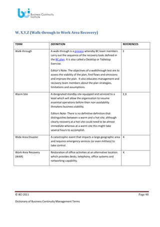 W, X,Y,Z (Walk-through to Work Area Recovery)
TERM

DEFINITION

REFERENCES

Walk-through

A walk-through is a process whereby BC team members
carry out the sequence of the recovery tasks defined in
the BC plan. It is also called a Desktop or Tabletop
Exercise.

E

Editor’s Note: The objectives of a walkthrough test are to
assess the viability of the plan, find flaws and omissions
and improve the plan. It also educates management and
recovery team members about the plan strategies,
limitations and assumptions.
Warm Site

A designated standby site equipped and serviced to a
level which will allow the organization to resume
essential operations before their non-availability
threatens business viability.

E,X

Editors Note: There is no definitive definition that
distinguishes between a warm and a hot site, although
clearly recovery at a hot-site could need to be almost
immediate whereas at a warm site this might take
several hours to accomplish.
Wide Area Disaster

A catastrophic event that impacts a large geographic area X
and requires emergency services (or even military) to
take control.

Work Area Recovery
(WAR)

Restoration of office activities at an alternative location
which provides desks, telephony, office systems and
networking capability.

© BCI 2011
Dictionary of Business Continuity Management Terms

X

Page 48

 
