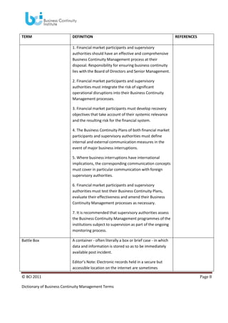 TERM

DEFINITION

REFERENCES

1. Financial market participants and supervisory
authorities should have an effective and comprehensive
Business Continuity Management process at their
disposal. Responsibility for ensuring business continuity
lies with the Board of Directors and Senior Management.
2. Financial market participants and supervisory
authorities must integrate the risk of significant
operational disruptions into their Business Continuity
Management processes.
3. Financial market participants must develop recovery
objectives that take account of their systemic relevance
and the resulting risk for the financial system.
4. The Business Continuity Plans of both financial market
participants and supervisory authorities must define
internal and external communication measures in the
event of major business interruptions.
5. Where business interruptions have international
implications, the corresponding communication concepts
must cover in particular communication with foreign
supervisory authorities.
6. Financial market participants and supervisory
authorities must test their Business Continuity Plans,
evaluate their effectiveness and amend their Business
Continuity Management processes as necessary.
7. It is recommended that supervisory authorities assess
the Business Continuity Management programmes of the
institutions subject to supervision as part of the ongoing
monitoring process.
Battle Box

A container - often literally a box or brief case - in which
data and information is stored so as to be immediately
available post incident.
Editor’s Note: Electronic records held in a secure but
accessible location on the internet are sometimes

© BCI 2011
Dictionary of Business Continuity Management Terms

Page 8

 