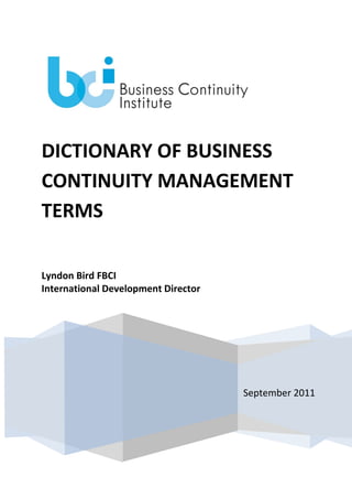 DICTIONARY OF BUSINESS
CONTINUITY MANAGEMENT
TERMS
Lyndon Bird FBCI
International Development Director

September 2011

 