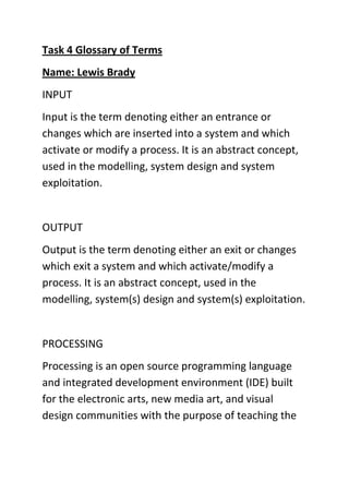 Task 4 Glossary of Terms
Name: Lewis Brady
INPUT
Input is the term denoting either an entrance or
changes which are inserted into a system and which
activate or modify a process. It is an abstract concept,
used in the modelling, system design and system
exploitation.

OUTPUT
Output is the term denoting either an exit or changes
which exit a system and which activate/modify a
process. It is an abstract concept, used in the
modelling, system(s) design and system(s) exploitation.

PROCESSING
Processing is an open source programming language
and integrated development environment (IDE) built
for the electronic arts, new media art, and visual
design communities with the purpose of teaching the

 