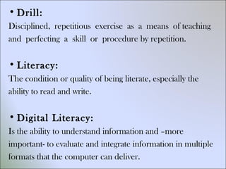 •Drill: 
Disciplined, repetitious exercise as a means of teaching 
and perfecting a skill or procedure by repetition. 
• Literacy: 
The condition or quality of being literate, especially the 
ability to read and write. 
•Digital Literacy: 
Is the ability to understand information and –more 
important- to evaluate and integrate information in multiple 
formats that the computer can deliver. 
 