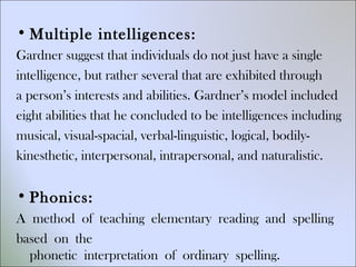 •Multiple intelligences: 
Gardner suggest that individuals do not just have a single 
intelligence, but rather several that are exhibited through 
a person’s interests and abilities. Gardner’s model included 
eight abilities that he concluded to be intelligences including 
musical, visual-spacial, verbal-linguistic, logical, bodily-kinesthetic, 
interpersonal, intrapersonal, and naturalistic. 
• Phonics: 
A method of teaching elementary reading and spelling 
based on the 
phonetic interpretation of ordinary spelling. 
