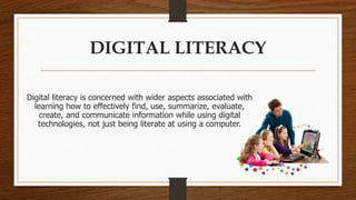 DIGITAL LITERACY 
Digital literacy is concerned with wider aspects associated with 
learning how to effectively find, use, summarize, evaluate, 
create, and communicate information while using digital 
technologies, not just being literate at using a computer. 
 