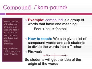 Compound /ˈkɑm·pɑʊnd/ 
Nouns, verbs, 
adjectives or 
prepositions 
that are made 
up of two or 
more words 
and have one 
unit of 
meaning, 
e.g. assistant 
office manager, 
long-legged. 
 Example: compound is a group of 
words that have one meaning 
Foot + ball = football 
 How to teach: We can give a list of 
compound words and ask students 
to divide the words into a T- chart 
 Firework 
 Fire work 
So students will get the idea of the 
origin of the words 
 