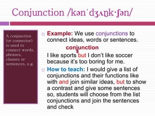 Conjunction /kənˈdʒʌŋk·ʃən/ 
A conjunction 
(or connector) 
is used to 
connect words, 
phrases, 
clauses or 
sentences, e.g. 
 Example: We use conjunctions to 
connect ideas, words or sentences. 
conjunction 
I like sports but I don’t like soccer 
because it’s too boring for me. 
 How to teach: I would give a list of 
conjunctions and their functions like 
with and join similar ideas, but to show 
a contrast and give some sentences 
so, students will choose from the list 
conjunctions and join the sentences 
and check 
 