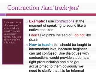 Contraction /kənˈtræk·ʃən/ 
A shorter form 
of a group of 
words, which 
usually occurs 
in auxiliary 
verbs, e.g. you 
have = you’ve; 
it is = it’s. 
 Example: I use contractions at the 
moment of speaking to sound like a 
native speaker. 
I don’t like pizza Instead of I do not like 
pizza 
 How to teach: this should be taught to 
intermediate level because beginner 
can get confused. Use dialogues with 
contractions would provide students a 
right pronunciation and also get 
accustomed to them obviously we 
need to clarify that it is for informal 
 