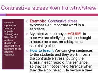 Contrastive stress /kənˈtrɑː.stɪv//stres/ 
is used to 
express an 
unusual or 
emphatic 
meaning in a 
sentence. It 
involves 
stressing the 
important word 
according to the 
different 
meanings. 
 Example: Contrastive stress 
expresses an important word in a 
sentence. 
 My mom went to buy a HOUSE. In 
here we are clarifying that she bought 
a house no a car, no a bicycle, or 
something else. 
 How to teach: We can give sentences 
to the students and they work in pairs 
the contrastive stress, putting the 
stress in each word of the sentence, 
so they can notice the difference when 
they develop the activity because they 
have to recognize which word was 
 