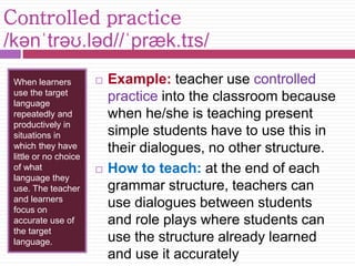 Controlled practice 
/kənˈtrəʊ.ləd//ˈpræk.tɪs/ 
When learners 
use the target 
language 
repeatedly and 
productively in 
situations in 
which they have 
little or no choice 
of what 
language they 
use. The teacher 
and learners 
focus on 
accurate use of 
the target 
language. 
 Example: teacher use controlled 
practice into the classroom because 
when he/she is teaching present 
simple students have to use this in 
their dialogues, no other structure. 
 How to teach: at the end of each 
grammar structure, teachers can 
use dialogues between students 
and role plays where students can 
use the structure already learned 
and use it accurately 
 