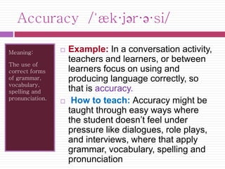 Accuracy /ˈæk·jər·ə·si/ 
Meaning: 
The use of 
correct forms 
of grammar, 
vocabulary, 
spelling and 
pronunciation. 
 Example: In a conversation activity, 
teachers and learners, or between 
learners focus on using and 
producing language correctly, so 
that is accuracy. 
 How to teach: Accuracy might be 
taught through easy ways where 
the student doesn’t feel under 
pressure like dialogues, role plays, 
and interviews, where that apply 
grammar, vocabulary, spelling and 
pronunciation 
 