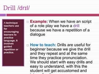 Drill /drɪl/ 
A technique 
teachers use 
for 
encouraging 
learners to 
practice 
language. It 
involves 
guided 
repetition or 
practice. 
 Example: When we have an script 
of a role play we have a drill 
because we have a repetition of a 
dialogue 
 How to teach: Drills are useful for 
beginner because we give the drill 
and they repeat and at the same 
time they practice pronunciation. 
We should start with easy drills and 
easy to understand, with this the 
student will get accustomed and 
internalize it. 
 