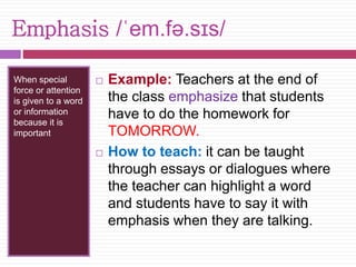 Emphasis /ˈem.fə.sɪs/ 
When special 
force or attention 
is given to a word 
or information 
because it is 
important 
 Example: Teachers at the end of 
the class emphasize that students 
have to do the homework for 
TOMORROW. 
 How to teach: it can be taught 
through essays or dialogues where 
the teacher can highlight a word 
and students have to say it with 
emphasis when they are talking. 
 