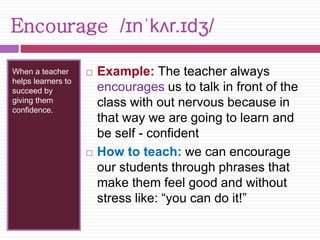 Encourage /ɪnˈkʌr.ɪdʒ/ 
When a teacher 
helps learners to 
succeed by 
giving them 
confidence. 
 Example: The teacher always 
encourages us to talk in front of the 
class with out nervous because in 
that way we are going to learn and 
be self - confident 
 How to teach: we can encourage 
our students through phrases that 
make them feel good and without 
stress like: “you can do it!” 
 