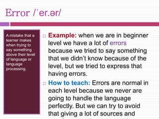 Error /ˈer.ər/ 
A mistake that a 
learner makes 
when trying to 
say something 
above their level 
of language or 
language 
processing. 
 Example: when we are in beginner 
level we have a lot of errors 
because we tried to say something 
that we didn’t know because of the 
level, but we tried to express that 
having errors. 
 How to teach: Errors are normal in 
each level because we never are 
going to handle the language 
perfectly. But we can try to avoid 
that giving a lot of sources and 
practice to students to acquire more 
 
