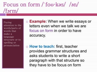 Focus on form /ˈfoʊ·kəs/ /ɔn/ 
/fɔrm/ 
Paying 
attention to the 
words/parts of 
words that 
make a 
language 
structure or to 
spelling or 
pronunciation 
 Example: When we write essays or 
letters even when we talk we are 
focus on form in order to have 
accuracy. 
 How to teach: first, teacher 
provides grammar structures and 
asks students to write a short 
paragraph with that structure so 
they have to be focus on form 
 