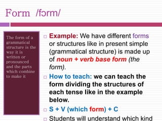 Form /fɔrm/ 
The form of a 
grammatical 
structure is the 
way it is 
written or 
pronounced 
and the parts 
which combine 
to make it 
 Example: We have different forms 
or structures like in present simple 
(grammatical structure) is made up 
of noun + verb base form (the 
form). 
 How to teach: we can teach the 
form dividing the structures of 
each tense like in the example 
below. 
 S + V (which form) + C 
 Students will understand which kind 
 