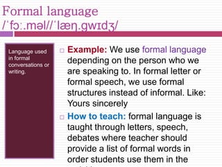 Formal language 
/ˈfɔː.məl//ˈlæŋ.ɡwɪdʒ/ 
Language used 
in formal 
conversations or 
writing. 
 Example: We use formal language 
depending on the person who we 
are speaking to. In formal letter or 
formal speech, we use formal 
structures instead of informal. Like: 
Yours sincerely 
 How to teach: formal language is 
taught through letters, speech, 
debates where teacher should 
provide a list of formal words in 
order students use them in the 
activities. 
 