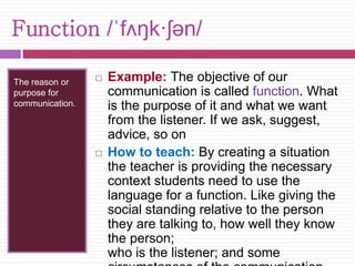 Function /ˈfʌŋk·ʃən/ 
The reason or 
purpose for 
communication. 
 Example: The objective of our 
communication is called function. What 
is the purpose of it and what we want 
from the listener. If we ask, suggest, 
advice, so on 
 How to teach: By creating a situation 
the teacher is providing the necessary 
context students need to use the 
language for a function. Like giving the 
social standing relative to the person 
they are talking to, how well they know 
the person; 
who is the listener; and some 
circumstances of the communication 
 