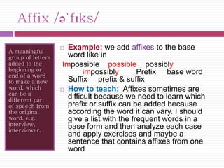 Affix /əˈfɪks/ 
A meaningful 
group of letters 
added to the 
beginning or 
end of a word 
to make a new 
word, which 
can be a 
different part 
of speech from 
the original 
word, e.g. 
interview, 
interviewer. 
 Example: we add affixes to the base 
word like in 
Impossible possible possibly 
impossibly Prefix base word 
Suffix prefix & suffix 
 How to teach: Affixes sometimes are 
difficult because we need to learn which 
prefix or suffix can be added because 
according the word it can vary. I should 
give a list with the frequent words in a 
base form and then analyze each case 
and apply exercises and maybe a 
sentence that contains affixes from one 
word 
 