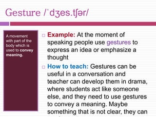 Gesture /ˈdʒes.tʃər/ 
A movement 
with part of the 
body which is 
used to convey 
meaning. 
 Example: At the moment of 
speaking people use gestures to 
express an idea or emphasize a 
thought 
 How to teach: Gestures can be 
useful in a conversation and 
teacher can develop them in drama, 
where students act like someone 
else, and they need to use gestures 
to convey a meaning. Maybe 
something that is not clear, they can 
say by gestures 
 