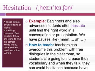 Hesitation /ˌhez.ɪˈteɪ.ʃən/ 
A pause before 
or while doing or 
saying 
something. 
Learners often 
hesitate if they 
are trying to find 
the correct 
words to say, 
because they 
need more time 
to think. 
 Example: Beginners and also 
advanced students often hesitate 
until find the right word in a 
conversation or presentation. We 
have pauses like (mmm…, ah… ) 
 How to teach: teachers can 
overcome this problem with free 
dialogues in the classroom, so 
students are going to increase their 
vocabulary and when they talk, they 
can avoid hesitation because have 
the right words. 
 