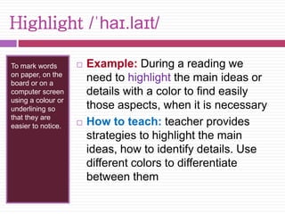 Highlight /ˈhaɪ.laɪt/ 
To mark words 
on paper, on the 
board or on a 
computer screen 
using a colour or 
underlining so 
that they are 
easier to notice. 
 Example: During a reading we 
need to highlight the main ideas or 
details with a color to find easily 
those aspects, when it is necessary 
 How to teach: teacher provides 
strategies to highlight the main 
ideas, how to identify details. Use 
different colors to differentiate 
between them 
 