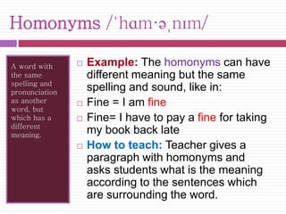 Homonyms /ˈhɑm·əˌnɪm/ 
A word with 
the same 
spelling and 
pronunciation 
as another 
word, but 
which has a 
different 
meaning. 
 Example: The homonyms can have 
different meaning but the same 
spelling and sound, like in: 
 Fine = I am fine 
 Fine= I have to pay a fine for taking 
my book back late 
 How to teach: Teacher gives a 
paragraph with homonyms and 
asks students what is the meaning 
according to the sentences which 
are surrounding the word. 
 