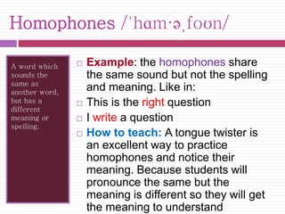 Homophones /ˈhɑm·əˌfoʊn/ 
A word which 
sounds the 
same as 
another word, 
but has a 
different 
meaning or 
spelling. 
 Example: the homophones share 
the same sound but not the spelling 
and meaning. Like in: 
 This is the right question 
 I write a question 
 How to teach: A tongue twister is 
an excellent way to practice 
homophones and notice their 
meaning. Because students will 
pronounce the same but the 
meaning is different so they will get 
the meaning to understand 
 