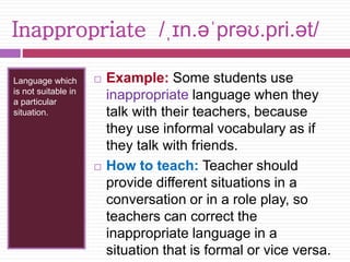 Inappropriate /ˌɪn.əˈprəʊ.pri.ət/ 
Language which 
is not suitable in 
a particular 
situation. 
 Example: Some students use 
inappropriate language when they 
talk with their teachers, because 
they use informal vocabulary as if 
they talk with friends. 
 How to teach: Teacher should 
provide different situations in a 
conversation or in a role play, so 
teachers can correct the 
inappropriate language in a 
situation that is formal or vice versa. 
 