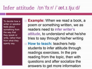 Infer attitude /ɪnˈfɜːr/ /ˈæt.ɪ.tjuːd/ 
To decide how a 
writer or speaker 
feels about 
something from 
the way that 
they speak or 
write, rather than 
from what they 
openly say. 
 Example: When we read a book, a 
poem or something written, we as 
readers need to infer writer’s 
attitude, to understand what he/she 
tries to say through his/her writing 
 How to teach: teachers help 
students to infer attitude through 
readings exercises. In the pre 
reading from the topic, then with 
questions and after socialize the 
answers to get more information 
about writer’s attitude 
 