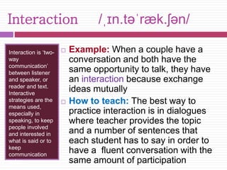Interaction /ˌɪn.təˈræk.ʃən/ 
Interaction is ‘two-way 
communication’ 
between listener 
and speaker, or 
reader and text. 
Interactive 
strategies are the 
means used, 
especially in 
speaking, to keep 
people involved 
and interested in 
what is said or to 
keep 
communication 
going. 
 Example: When a couple have a 
conversation and both have the 
same opportunity to talk, they have 
an interaction because exchange 
ideas mutually 
 How to teach: The best way to 
practice interaction is in dialogues 
where teacher provides the topic 
and a number of sentences that 
each student has to say in order to 
have a fluent conversation with the 
same amount of participation 
 