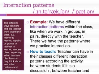 Interaction patterns 
/ˌɪn.təˈræk.ʃən/ /ˈpæt.ən/ 
The different 
ways learners 
and the teacher 
work together in 
class, e.g. 
learner to 
learner, in pairs 
or groups or 
teacher to 
learner, in open 
class, in plenary. 
When teachers 
plan lessons, 
they think about 
interaction 
patterns and 
write them on 
their plan. 
 Example: We have different 
interaction patterns within the class, 
like when we work in groups, in 
pairs, directly with the teacher. 
There we have the patterns where 
we practice interaction. 
 How to teach: Teacher can have in 
their classes different interaction 
patterns according the activity, 
between students if it is a 
discussion , between teacher and 
students if there is an interview. 
 