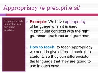 Appropriacy /əˈprəʊ.pri.ə.si/ 
Language which 
is suitable in a 
particular 
situation. 
 Example: We have appropriacy 
of language when it is used 
in particular contexts with the right 
grammar structures and grammar. 
 How to teach: to teach appropriacy 
we need to give different context to 
students so they can differenciate 
the language that they are going to 
use in each case 
 