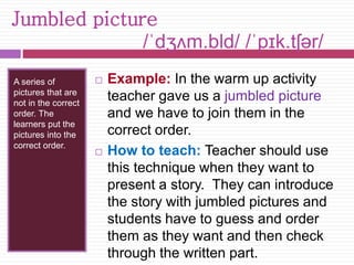 Jumbled picture 
/ˈdʒʌm.bl̩d/ /ˈpɪk.tʃər/ 
A series of 
pictures that are 
not in the correct 
order. The 
learners put the 
pictures into the 
correct order. 
 Example: In the warm up activity 
teacher gave us a jumbled picture 
and we have to join them in the 
correct order. 
 How to teach: Teacher should use 
this technique when they want to 
present a story. They can introduce 
the story with jumbled pictures and 
students have to guess and order 
them as they want and then check 
through the written part. 
 