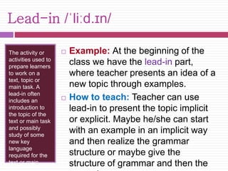 Lead-in /ˈliːd.ɪn/ 
The activity or 
activities used to 
prepare learners 
to work on a 
text, topic or 
main task. A 
lead-in often 
includes an 
introduction to 
the topic of the 
text or main task 
and possibly 
study of some 
new key 
language 
required for the 
text or main 
task. 
 Example: At the beginning of the 
class we have the lead-in part, 
where teacher presents an idea of a 
new topic through examples. 
 How to teach: Teacher can use 
lead-in to present the topic implicit 
or explicit. Maybe he/she can start 
with an example in an implicit way 
and then realize the grammar 
structure or maybe give the 
structure of grammar and then the 
examples. 
 