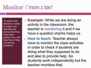 Monitor /ˈmɒn.ɪ.tər/ 
To watch over 
learners in order 
to make sure 
that they are 
doing what they 
have been 
asked to do, and 
help them if they 
are having 
problems. 
 Example: While we are doing an 
activity in the classroom, the 
teacher is monitoring it and if we 
have a question she/he helps us. 
 How to teach: Teacher always 
have to monitor the class activities 
in order to check if students are 
doing what they supposed to do 
and also to provide help. So 
students work independently but the 
teacher monitors that. 
 