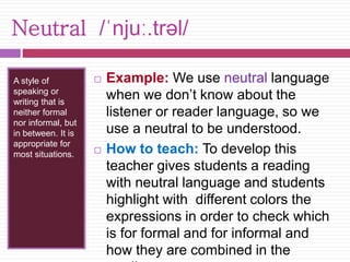Neutral /ˈnjuː.trəl/ 
A style of 
speaking or 
writing that is 
neither formal 
nor informal, but 
in between. It is 
appropriate for 
most situations. 
 Example: We use neutral language 
when we don’t know about the 
listener or reader language, so we 
use a neutral to be understood. 
 How to teach: To develop this 
teacher gives students a reading 
with neutral language and students 
highlight with different colors the 
expressions in order to check which 
is for formal and for informal and 
how they are combined in the 
reading. 
 