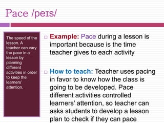 Pace /peɪs/ 
The speed of the 
lesson. A 
teacher can vary 
the pace in a 
lesson by 
planning 
different 
activities in order 
to keep the 
learners’ 
attention. 
 Example: Pace during a lesson is 
important because is the time 
teacher gives to each activity 
 How to teach: Teacher uses pacing 
in favor to know how the class is 
going to be developed. Pace 
different activities controlled 
learners' attention, so teacher can 
asks students to develop a lesson 
plan to check if they can pace 
 