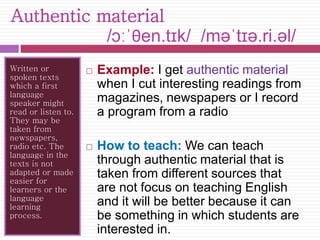 Authentic material 
/ɔːˈθen.tɪk/ /məˈtɪə.ri.əl/ 
Written or 
spoken texts 
which a first 
language 
speaker might 
read or listen to. 
They may be 
taken from 
newspapers, 
radio etc. The 
language in the 
texts is not 
adapted or made 
easier for 
learners or the 
language 
learning 
process. 
 Example: I get authentic material 
when I cut interesting readings from 
magazines, newspapers or I record 
a program from a radio 
 How to teach: We can teach 
through authentic material that is 
taken from different sources that 
are not focus on teaching English 
and it will be better because it can 
be something in which students are 
interested in. 
 