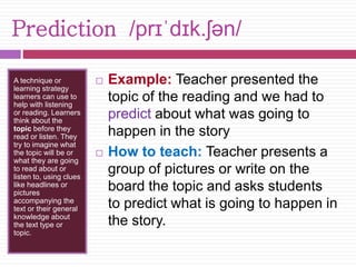 Prediction /prɪˈdɪk.ʃən/ 
A technique or 
learning strategy 
learners can use to 
help with listening 
or reading. Learners 
think about the 
topic before they 
read or listen. They 
try to imagine what 
the topic will be or 
what they are going 
to read about or 
listen to, using clues 
like headlines or 
pictures 
accompanying the 
text or their general 
knowledge about 
the text type or 
topic. 
 Example: Teacher presented the 
topic of the reading and we had to 
predict about what was going to 
happen in the story 
 How to teach: Teacher presents a 
group of pictures or write on the 
board the topic and asks students 
to predict what is going to happen in 
the story. 
 