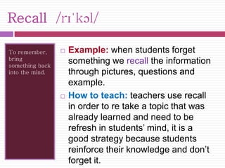 Recall /rɪˈkɔl/ 
To remember, 
bring 
something back 
into the mind. 
 Example: when students forget 
something we recall the information 
through pictures, questions and 
example. 
 How to teach: teachers use recall 
in order to re take a topic that was 
already learned and need to be 
refresh in students’ mind, it is a 
good strategy because students 
reinforce their knowledge and don’t 
forget it. 
 