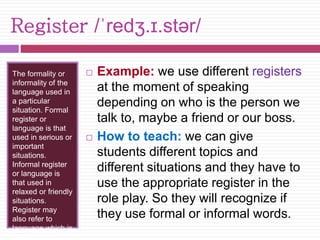 Register /ˈredʒ.ɪ.stər/ 
The formality or 
informality of the 
language used in 
a particular 
situation. Formal 
register or 
language is that 
used in serious or 
important 
situations. 
Informal register 
or language is 
that used in 
relaxed or friendly 
situations. 
Register may 
also refer to 
language which is 
specific to a 
 Example: we use different registers 
at the moment of speaking 
depending on who is the person we 
talk to, maybe a friend or our boss. 
 How to teach: we can give 
students different topics and 
different situations and they have to 
use the appropriate register in the 
role play. So they will recognize if 
they use formal or informal words. 
 